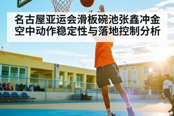 名古屋亚运会滑板碗池张鑫冲金空中动作稳定性与落地控制分析