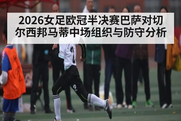 2026女足欧冠半决赛巴萨对切尔西邦马蒂中场组织与防守分析